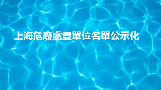 上海危廢處置單位名單公示化工安全重建：拆除現(xiàn)存風險，打造未來保障！
